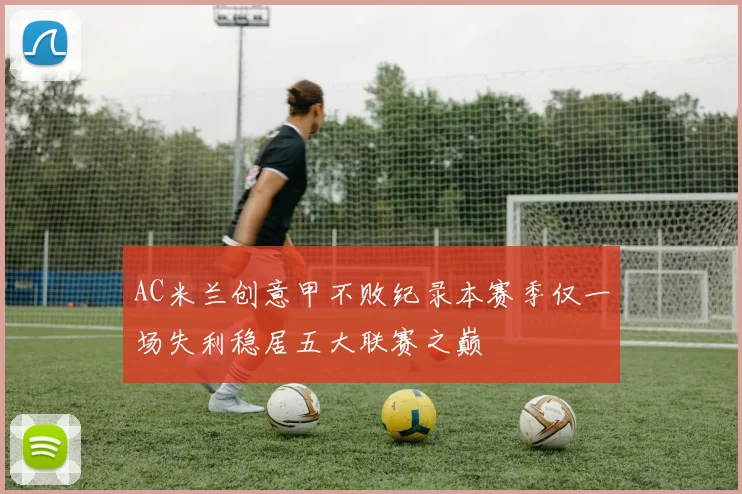 AC米兰创意甲不败纪录本赛季仅一场失利稳居五大联赛之巅