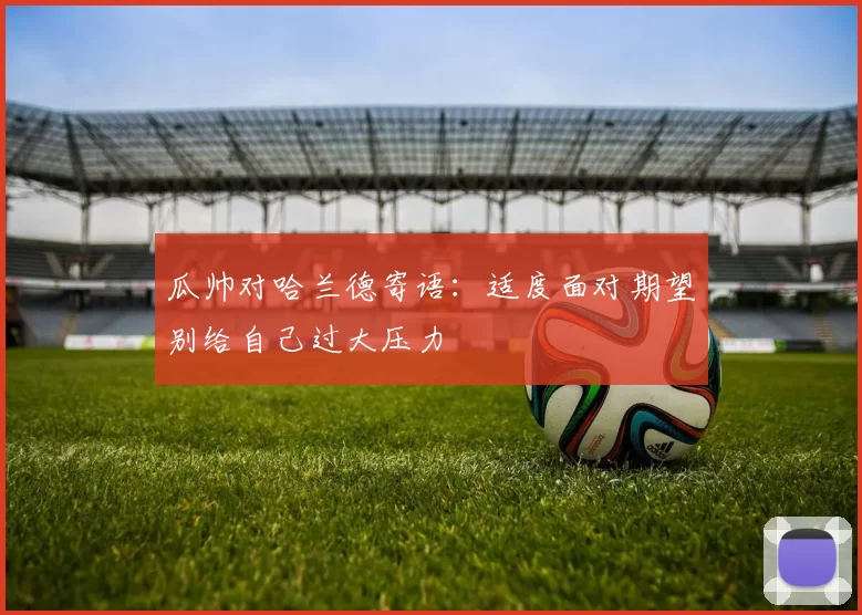瓜帅对哈兰德寄语：适度面对期望别给自己过大压力