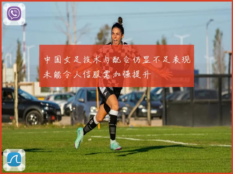中国女足技术与配合仍显不足表现未能令人信服需加强提升
