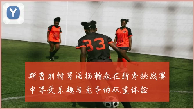 斯普利特寄语杨瀚森在新秀挑战赛中享受乐趣与竞争的双重体验