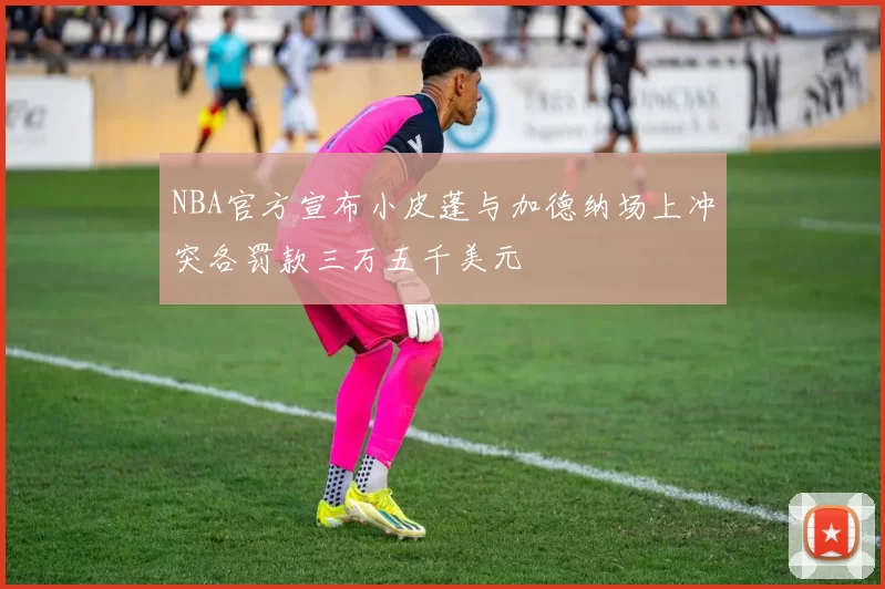 NBA官方宣布小皮蓬与加德纳场上冲突各罚款三万五千美元