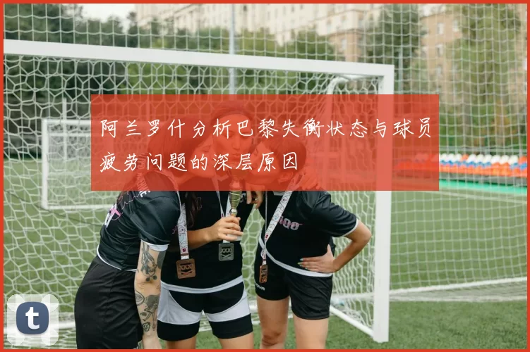 阿兰罗什分析巴黎失衡状态与球员疲劳问题的深层原因