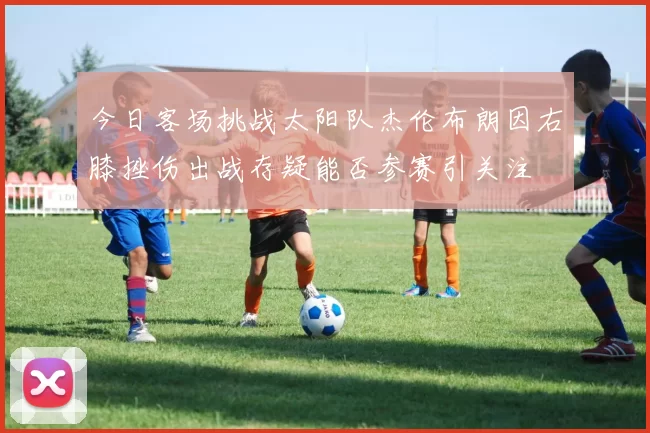 今日客场挑战太阳队杰伦布朗因右膝挫伤出战存疑能否参赛引关注